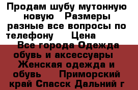 Продам шубу мутонную новую . Размеры разные,все вопросы по телефону.  › Цена ­ 10 000 - Все города Одежда, обувь и аксессуары » Женская одежда и обувь   . Приморский край,Спасск-Дальний г.